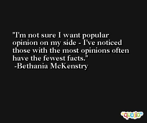 I'm not sure I want popular opinion on my side - I've noticed those with the most opinions often have the fewest facts. -Bethania McKenstry