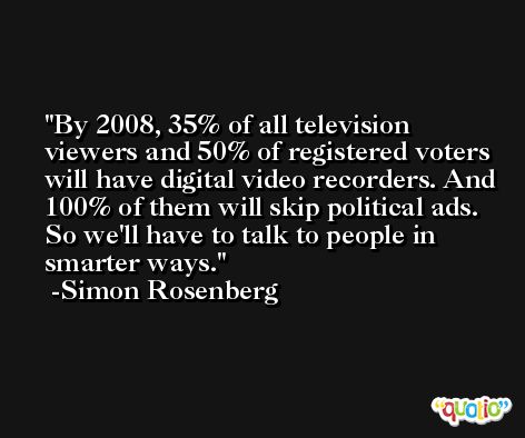 By 2008, 35% of all television viewers and 50% of registered voters will have digital video recorders. And 100% of them will skip political ads. So we'll have to talk to people in smarter ways. -Simon Rosenberg