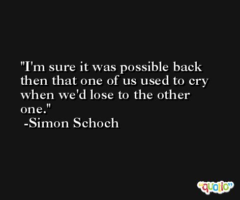 I'm sure it was possible back then that one of us used to cry when we'd lose to the other one. -Simon Schoch