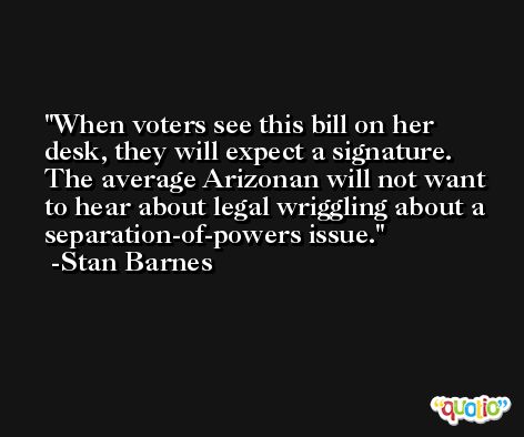 When voters see this bill on her desk, they will expect a signature. The average Arizonan will not want to hear about legal wriggling about a separation-of-powers issue. -Stan Barnes