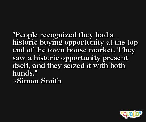 People recognized they had a historic buying opportunity at the top end of the town house market. They saw a historic opportunity present itself, and they seized it with both hands. -Simon Smith