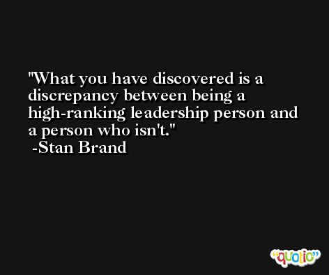 What you have discovered is a discrepancy between being a high-ranking leadership person and a person who isn't. -Stan Brand