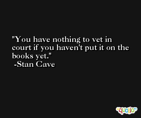 You have nothing to vet in court if you haven't put it on the books yet. -Stan Cave