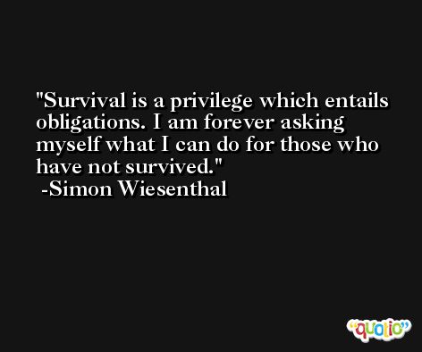 Survival is a privilege which entails obligations. I am forever asking myself what I can do for those who have not survived. -Simon Wiesenthal