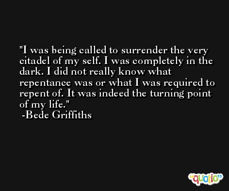 I was being called to surrender the very citadel of my self. I was completely in the dark. I did not really know what repentance was or what I was required to repent of. It was indeed the turning point of my life. -Bede Griffiths