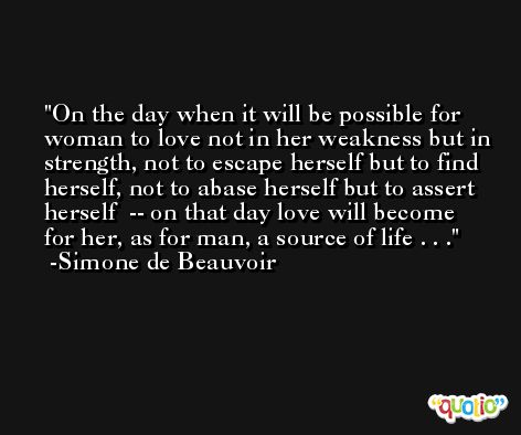 On the day when it will be possible for woman to love not in her weakness but in strength, not to escape herself but to find herself, not to abase herself but to assert herself  -- on that day love will become for her, as for man, a source of life . . . -Simone de Beauvoir