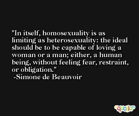In itself, homosexuality is as limiting as heterosexuality: the ideal should be to be capable of loving a woman or a man; either, a human being, without feeling fear, restraint, or obligation. -Simone de Beauvoir