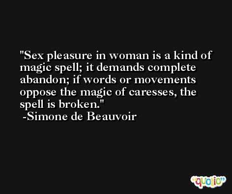 Sex pleasure in woman is a kind of magic spell; it demands complete abandon; if words or movements oppose the magic of caresses, the spell is broken. -Simone de Beauvoir