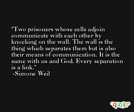 Two prisoners whose cells adjoin communicate with each other by knocking on the wall. The wall is the thing which separates them but is also their means of communication. It is the same with us and God. Every separation is a link. -Simone Weil