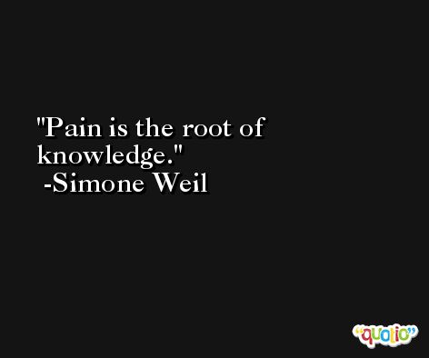 Pain is the root of knowledge. -Simone Weil