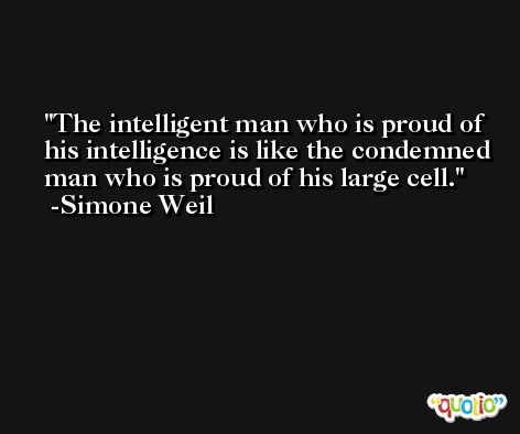 The intelligent man who is proud of his intelligence is like the condemned man who is proud of his large cell. -Simone Weil