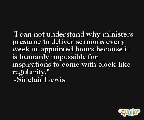 I can not understand why ministers presume to deliver sermons every week at appointed hours because it is humanly impossible for inspirations to come with clock-like regularity. -Sinclair Lewis