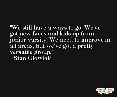 We still have a ways to go. We've got new faces and kids up from junior varsity. We need to improve in all areas, but we've got a pretty versatile group. -Stan Glowiak
