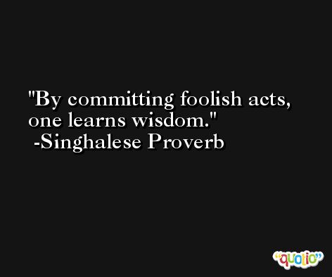 By committing foolish acts, one learns wisdom. -Singhalese Proverb