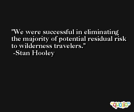We were successful in eliminating the majority of potential residual risk to wilderness travelers. -Stan Hooley