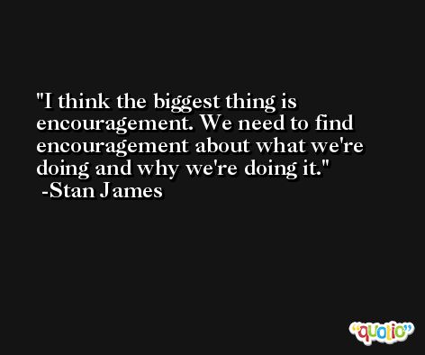 I think the biggest thing is encouragement. We need to find encouragement about what we're doing and why we're doing it. -Stan James