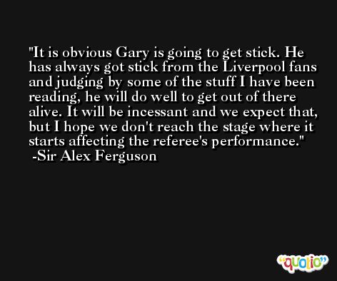It is obvious Gary is going to get stick. He has always got stick from the Liverpool fans and judging by some of the stuff I have been reading, he will do well to get out of there alive. It will be incessant and we expect that, but I hope we don't reach the stage where it starts affecting the referee's performance. -Sir Alex Ferguson