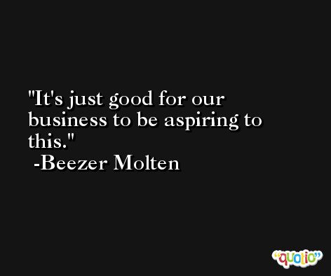 It's just good for our business to be aspiring to this. -Beezer Molten
