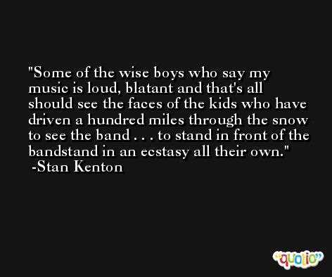 Some of the wise boys who say my music is loud, blatant and that's all should see the faces of the kids who have driven a hundred miles through the snow to see the band . . . to stand in front of the bandstand in an ecstasy all their own. -Stan Kenton