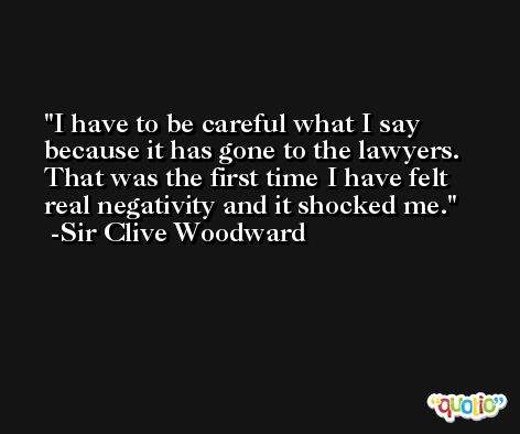 I have to be careful what I say because it has gone to the lawyers. That was the first time I have felt real negativity and it shocked me. -Sir Clive Woodward