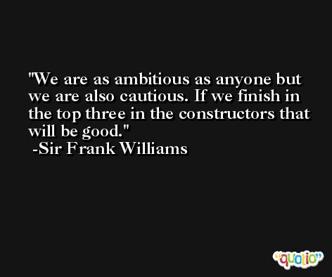 We are as ambitious as anyone but we are also cautious. If we finish in the top three in the constructors that will be good. -Sir Frank Williams