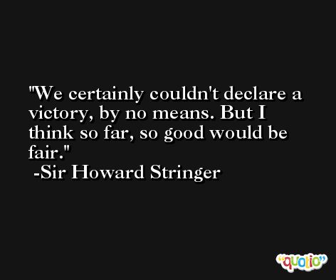 We certainly couldn't declare a victory, by no means. But I think so far, so good would be fair. -Sir Howard Stringer