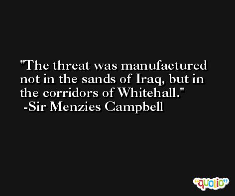 The threat was manufactured not in the sands of Iraq, but in the corridors of Whitehall. -Sir Menzies Campbell