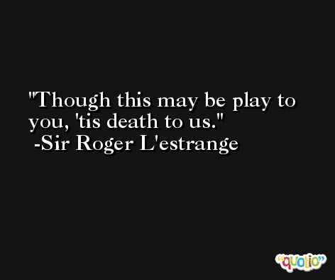 Though this may be play to you, 'tis death to us. -Sir Roger L'estrange