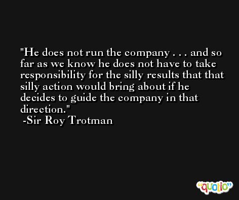 He does not run the company . . . and so far as we know he does not have to take responsibility for the silly results that that silly action would bring about if he decides to guide the company in that direction. -Sir Roy Trotman