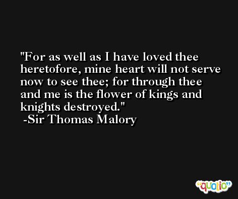 For as well as I have loved thee heretofore, mine heart will not serve now to see thee; for through thee and me is the flower of kings and knights destroyed. -Sir Thomas Malory