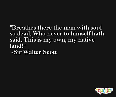 Breathes there the man with soul so dead, Who never to himself hath said, This is my own, my native land! -Sir Walter Scott