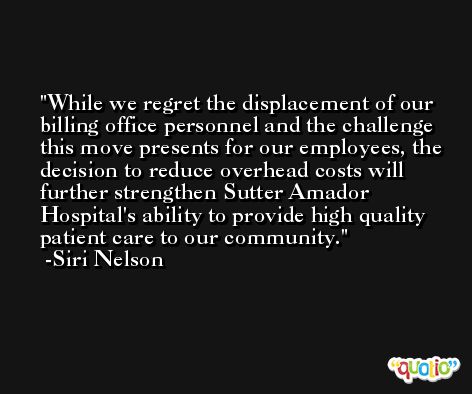 While we regret the displacement of our billing office personnel and the challenge this move presents for our employees, the decision to reduce overhead costs will further strengthen Sutter Amador Hospital's ability to provide high quality patient care to our community. -Siri Nelson