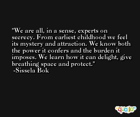 We are all, in a sense, experts on secrecy. From earliest childhood we feel its mystery and attraction. We know both the power it confers and the burden it imposes. We learn how it can delight, give breathing space and protect. -Sissela Bok