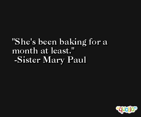 She's been baking for a month at least. -Sister Mary Paul