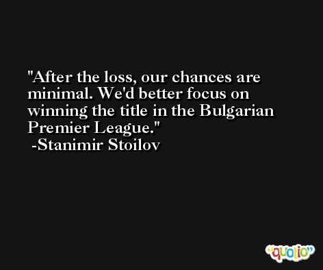 After the loss, our chances are minimal. We'd better focus on winning the title in the Bulgarian Premier League. -Stanimir Stoilov