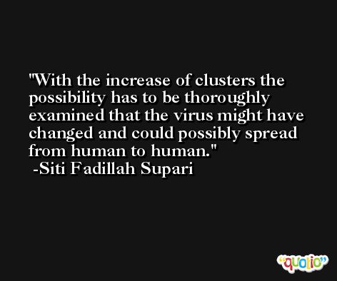 With the increase of clusters the possibility has to be thoroughly examined that the virus might have changed and could possibly spread from human to human. -Siti Fadillah Supari
