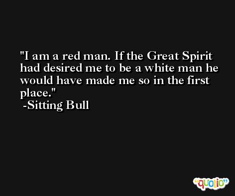 I am a red man. If the Great Spirit had desired me to be a white man he would have made me so in the first place. -Sitting Bull