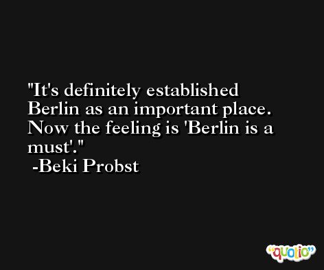 It's definitely established Berlin as an important place. Now the feeling is 'Berlin is a must'. -Beki Probst