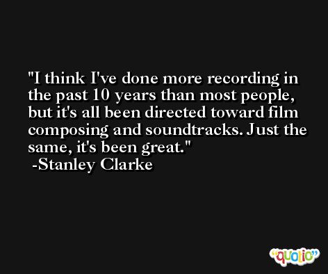 I think I've done more recording in the past 10 years than most people, but it's all been directed toward film composing and soundtracks. Just the same, it's been great. -Stanley Clarke