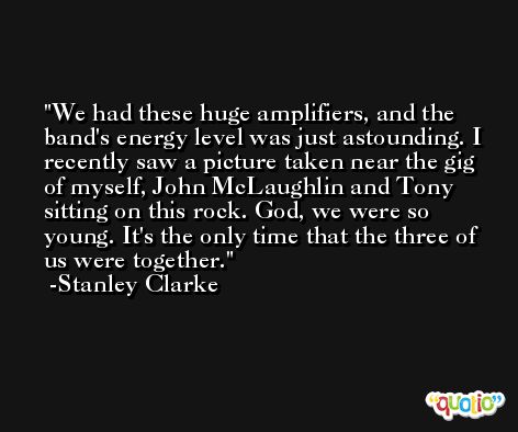 We had these huge amplifiers, and the band's energy level was just astounding. I recently saw a picture taken near the gig of myself, John McLaughlin and Tony sitting on this rock. God, we were so young. It's the only time that the three of us were together. -Stanley Clarke