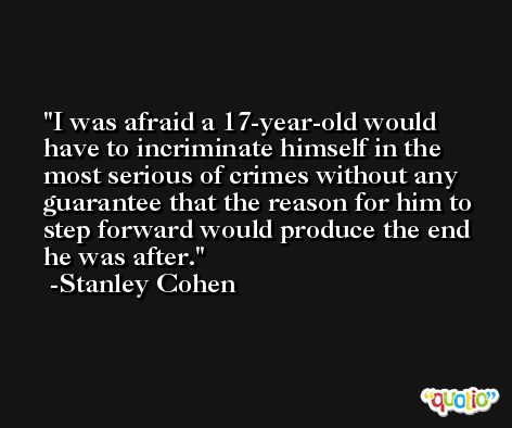 I was afraid a 17-year-old would have to incriminate himself in the most serious of crimes without any guarantee that the reason for him to step forward would produce the end he was after. -Stanley Cohen