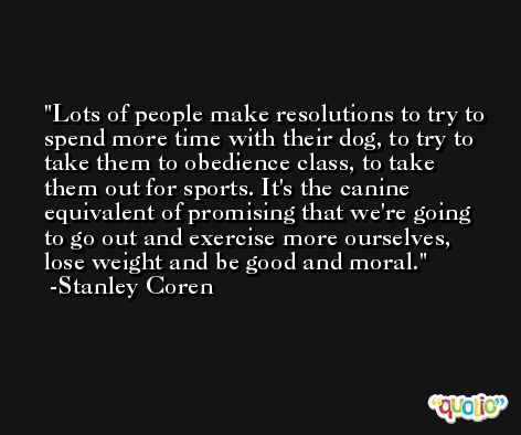Lots of people make resolutions to try to spend more time with their dog, to try to take them to obedience class, to take them out for sports. It's the canine equivalent of promising that we're going to go out and exercise more ourselves, lose weight and be good and moral. -Stanley Coren