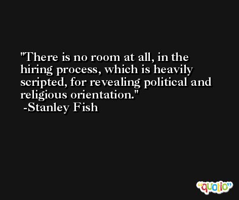 There is no room at all, in the hiring process, which is heavily scripted, for revealing political and religious orientation. -Stanley Fish