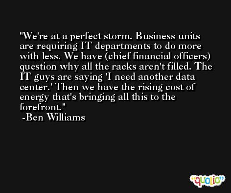 We're at a perfect storm. Business units are requiring IT departments to do more with less. We have (chief financial officers) question why all the racks aren't filled. The IT guys are saying 'I need another data center.' Then we have the rising cost of energy that's bringing all this to the forefront. -Ben Williams