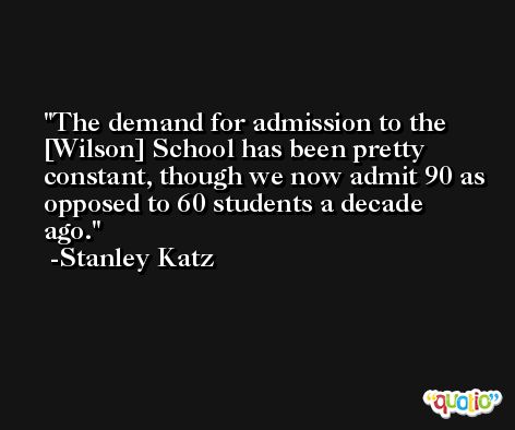 The demand for admission to the [Wilson] School has been pretty constant, though we now admit 90 as opposed to 60 students a decade ago. -Stanley Katz