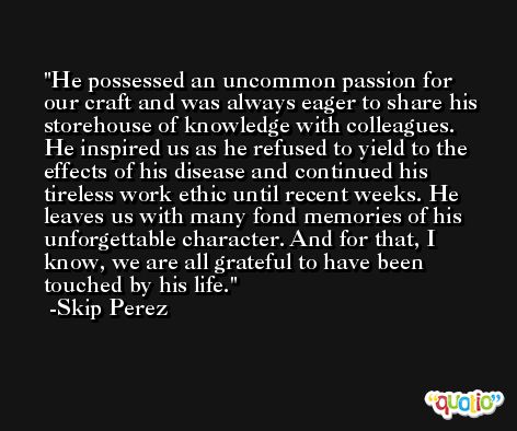 He possessed an uncommon passion for our craft and was always eager to share his storehouse of knowledge with colleagues. He inspired us as he refused to yield to the effects of his disease and continued his tireless work ethic until recent weeks. He leaves us with many fond memories of his unforgettable character. And for that, I know, we are all grateful to have been touched by his life. -Skip Perez
