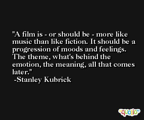 A film is - or should be - more like music than like fiction. It should be a progression of moods and feelings. The theme, what's behind the emotion, the meaning, all that comes later. -Stanley Kubrick