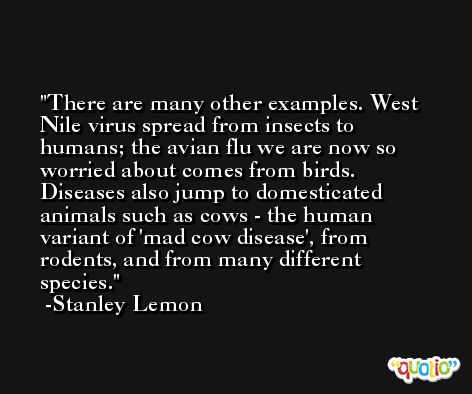 There are many other examples. West Nile virus spread from insects to humans; the avian flu we are now so worried about comes from birds. Diseases also jump to domesticated animals such as cows - the human variant of 'mad cow disease', from rodents, and from many different species. -Stanley Lemon