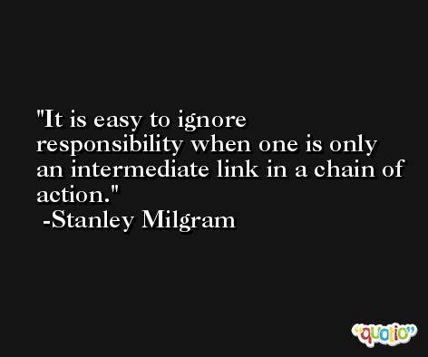 It is easy to ignore responsibility when one is only an intermediate link in a chain of action. -Stanley Milgram