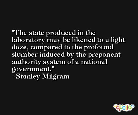 The state produced in the laboratory may be likened to a light doze, compared to the profound slumber induced by the preponent authority system of a national government. -Stanley Milgram